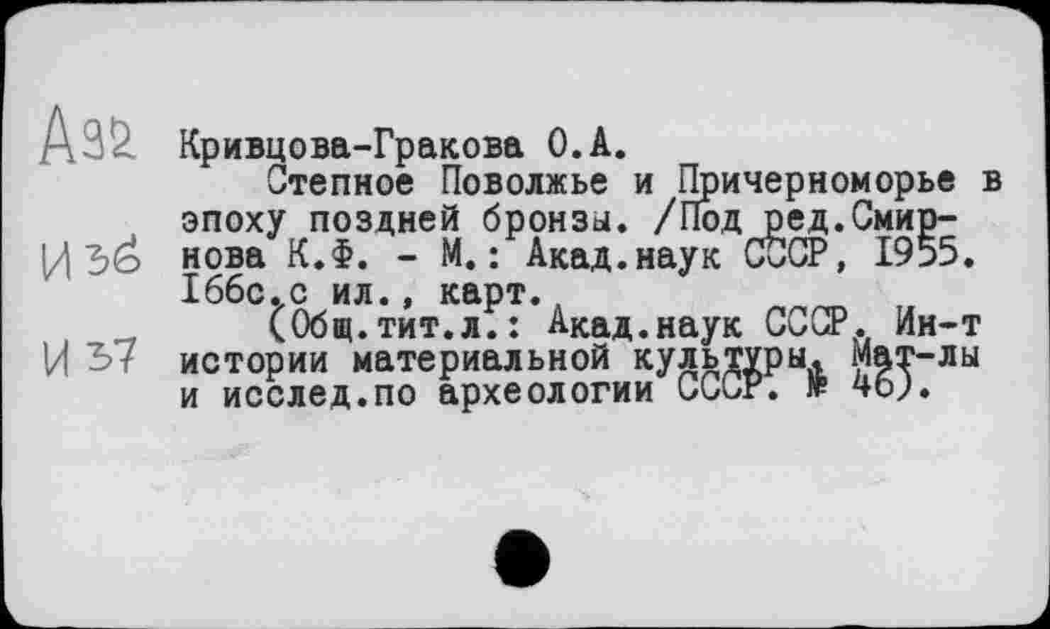 ﻿Аз&
И
И 37
Кривцова-Гракова О.А.
Степное Поволжье и Причерноморье в эпоху поздней бронзы. /Под ред.Смирнова K.f. - М. : Акад.наук СССР, 1955. Іббс.с ил., карт.
(Общ.тит.л.: Акад.наук СССР. Ин-т истории материальной культуры. Мат-лы и исслед.по археологии СССР. № чо;.